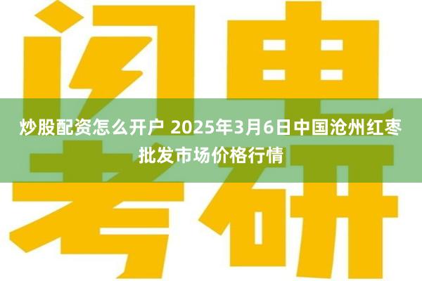 炒股配资怎么开户 2025年3月6日中国沧州红枣批发市场价格行情