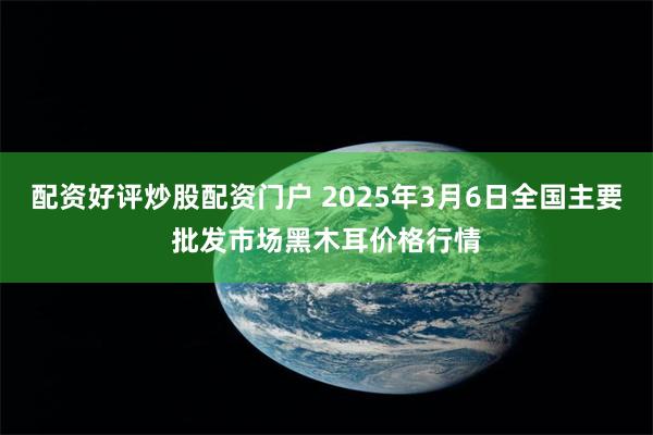 配资好评炒股配资门户 2025年3月6日全国主要批发市场黑木耳价格行情