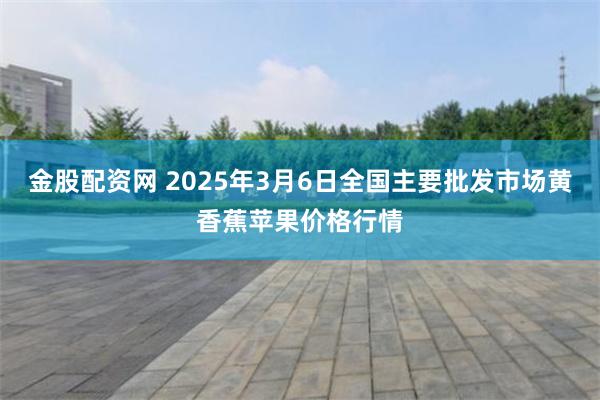 金股配资网 2025年3月6日全国主要批发市场黄香蕉苹果价格行情