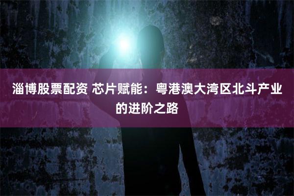 淄博股票配资 芯片赋能：粤港澳大湾区北斗产业的进阶之路