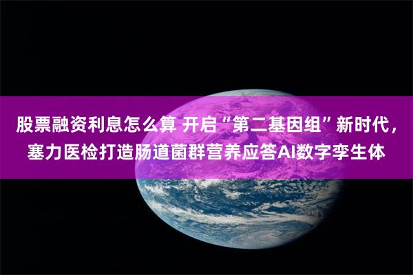 股票融资利息怎么算 开启“第二基因组”新时代，塞力医检打造肠道菌群营养应答AI数字孪生体