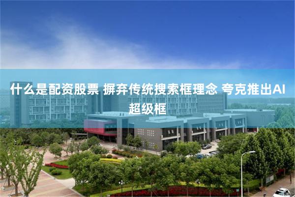 什么是配资股票 摒弃传统搜索框理念 夸克推出AI超级框