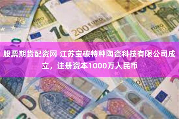 股票期货配资网 江苏宝碳特种陶瓷科技有限公司成立，注册资本1000万人民币