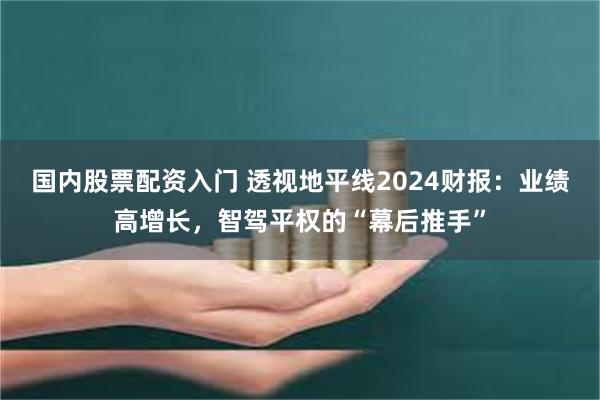 国内股票配资入门 透视地平线2024财报：业绩高增长，智驾平权的“幕后推手”