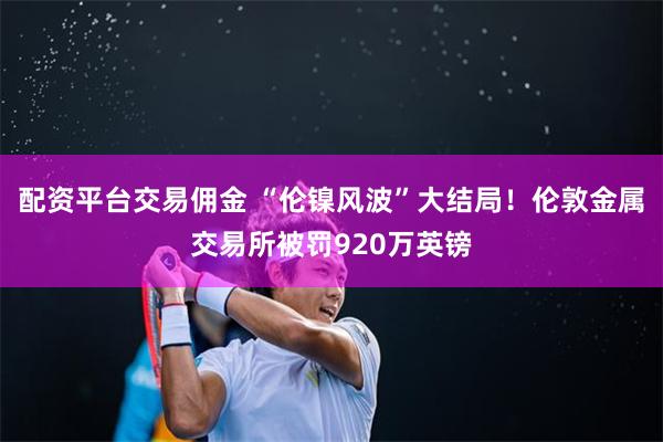 配资平台交易佣金 “伦镍风波”大结局！伦敦金属交易所被罚920万英镑