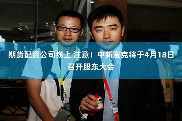 期货配资公司线上 注意！中新赛克将于4月18日召开股东大会