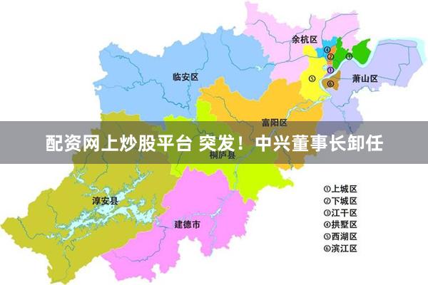 配资网上炒股平台 突发！中兴董事长卸任