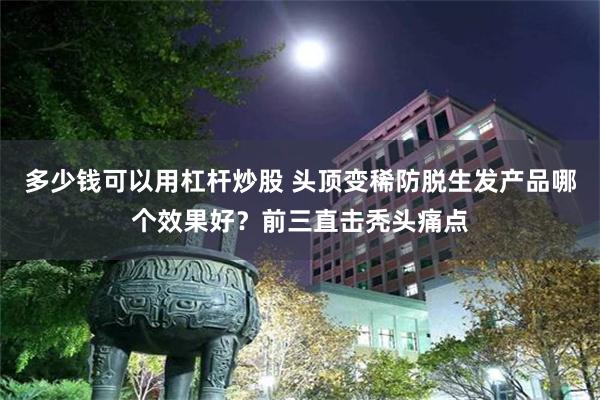 多少钱可以用杠杆炒股 头顶变稀防脱生发产品哪个效果好？前三直击秃头痛点