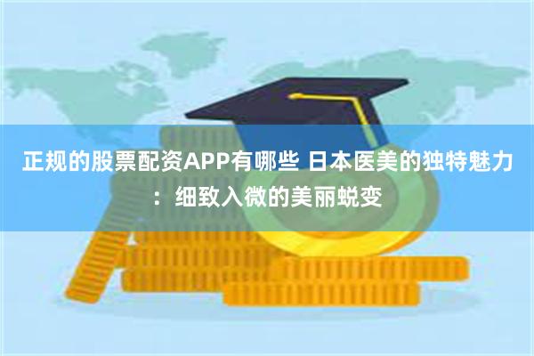正规的股票配资APP有哪些 日本医美的独特魅力：细致入微的美丽蜕变