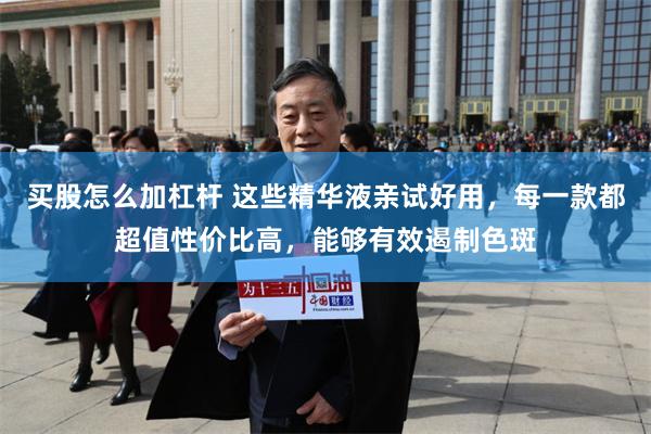买股怎么加杠杆 这些精华液亲试好用，每一款都超值性价比高，能够有效遏制色斑