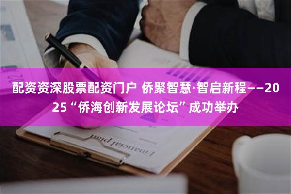 配资资深股票配资门户 侨聚智慧·智启新程——2025“侨海创新发展论坛”成功举办