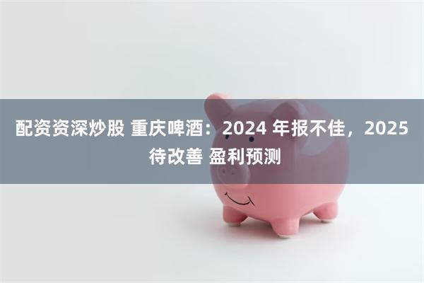 配资资深炒股 重庆啤酒：2024 年报不佳，2025 待改善 盈利预测
