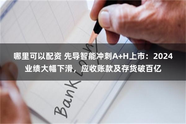 哪里可以配资 先导智能冲刺A+H上市：2024业绩大幅下滑，应收账款及存货破百亿