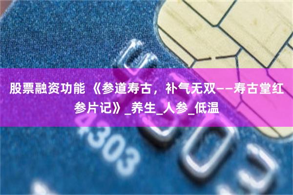 股票融资功能 《参道寿古，补气无双——寿古堂红参片记》_养生_人参_低温
