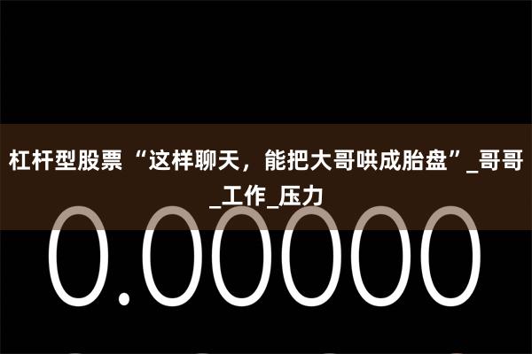 杠杆型股票 “这样聊天，能把大哥哄成胎盘”_哥哥_工作_压力