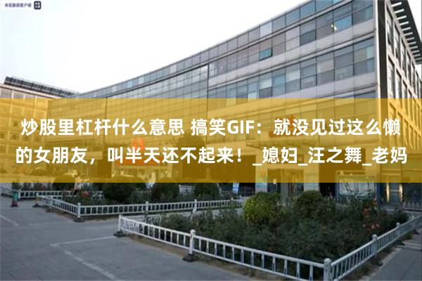 炒股里杠杆什么意思 搞笑GIF：就没见过这么懒的女朋友，叫半天还不起来！_媳妇_汪之舞_老妈