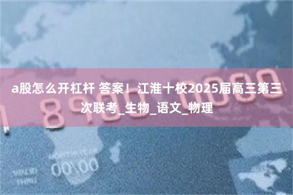 a股怎么开杠杆 答案！江淮十校2025届高三第三次联考_生物_语文_物理