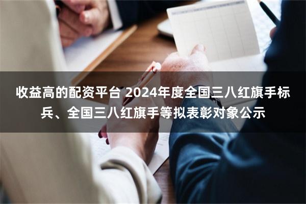 收益高的配资平台 2024年度全国三八红旗手标兵、全国三八红旗手等拟表彰对象公示