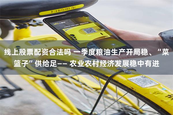 线上股票配资合法吗 一季度粮油生产开局稳、“菜篮子”供给足—— 农业农村经济发展稳中有进