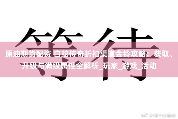 原油期货配资 白蛇传奇折扣渠道金铃攻略：获取、升级与满级属性全解析_玩家_游戏_活动