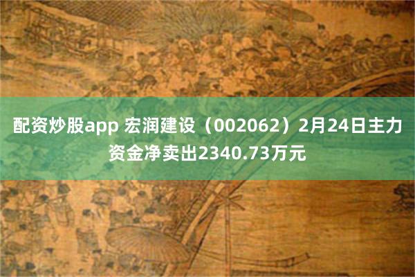 配资炒股app 宏润建设（002062）2月24日主力资金净卖出2340.73万元