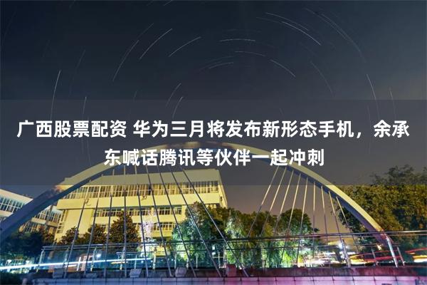广西股票配资 华为三月将发布新形态手机，余承东喊话腾讯等伙伴一起冲刺