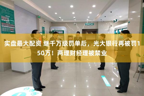 实盘最大配资 继千万级罚单后，光大银行再被罚150万！两理财经理被禁业
