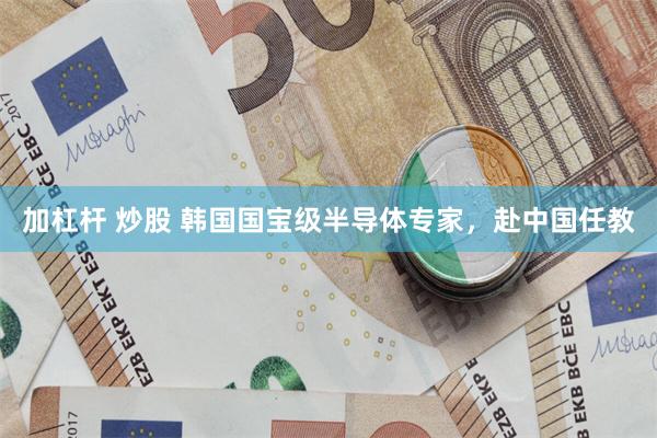 加杠杆 炒股 韩国国宝级半导体专家，赴中国任教