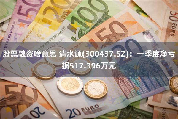 股票融资啥意思 清水源(300437.SZ)：一季度净亏损517.396万元