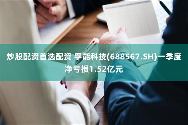 炒股配资首选配资 孚能科技(688567.SH)一季度净亏损1.52亿元