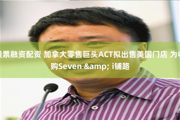 股票融资配资 加拿大零售巨头ACT拟出售美国门店 为收购Seven & i铺路