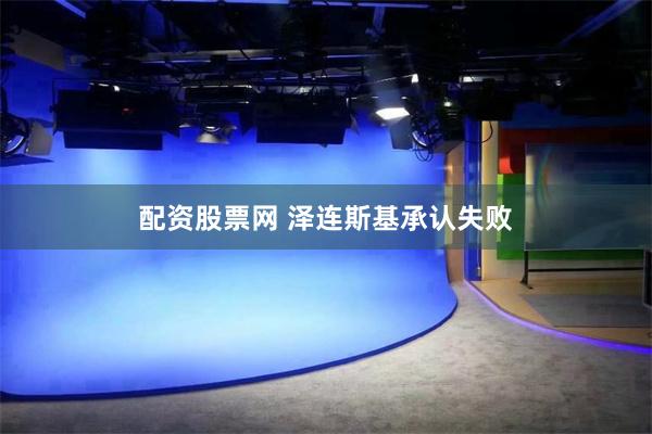 配资股票网 泽连斯基承认失败