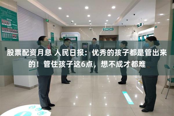 股票配资月息 人民日报：优秀的孩子都是管出来的！管住孩子这6点，想不成才都难