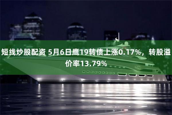 短线炒股配资 5月6日鹰19转债上涨0.17%，转股溢价率13.79%
