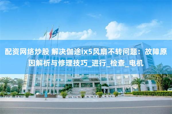 配资网络炒股 解决伽途ix5风扇不转问题：故障原因解析与修理技巧_进行_检查_电机