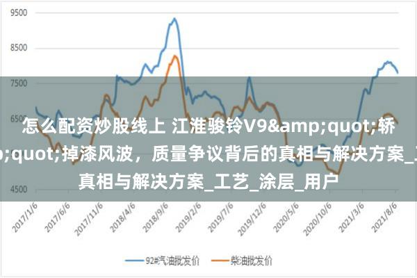 怎么配资炒股线上 江淮骏铃V9&quot;轿车化内饰&quot;掉漆风波，质量争议背后的真相与解决方案_工艺_涂层_用户