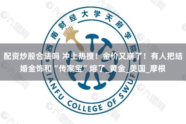 配资炒股合法吗 冲上热搜！金价又崩了！有人把结婚金饰和“传家宝”熔了_黄金_美国_摩根