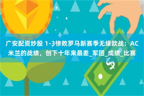 广安配资炒股 1-3惨败罗马新赛季无缘欧战：AC米兰的战绩，创下十年来最差_军团_成绩_比赛