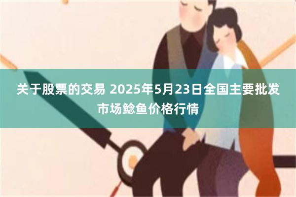 关于股票的交易 2025年5月23日全国主要批发市场鲶鱼价格行情