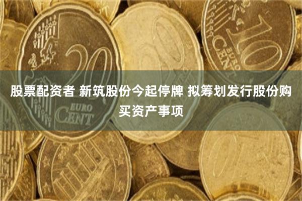 股票配资者 新筑股份今起停牌 拟筹划发行股份购买资产事项