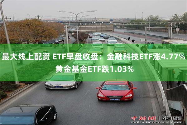 最大线上配资 ETF早盘收盘：金融科技ETF涨4.77% 黄金基金ETF跌1.03%