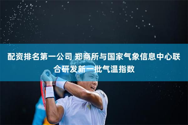 配资排名第一公司 郑商所与国家气象信息中心联合研发新一批气温指数