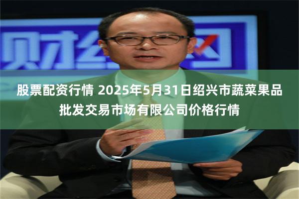 股票配资行情 2025年5月31日绍兴市蔬菜果品批发交易市场有限公司价格行情