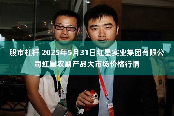 股市杠杆 2025年5月31日红星实业集团有限公司红星农副产品大市场价格行情