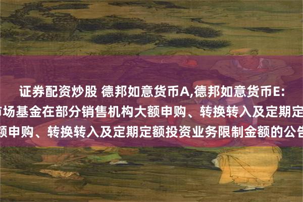 证券配资炒股 德邦如意货币A,德邦如意货币E: 关于调整德邦如意货币市场基金在部分销售机构大额申购、转换转入及定期定额投资业务限制金额的公告