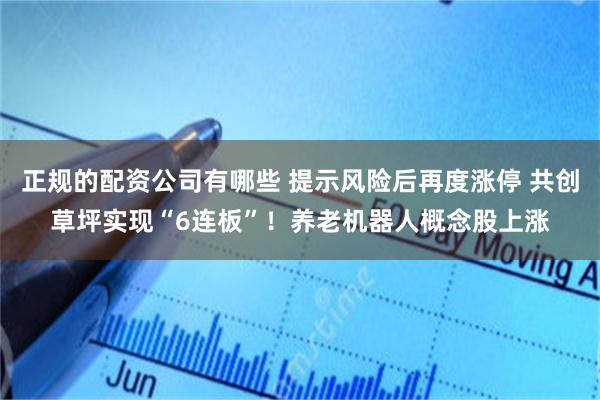 正规的配资公司有哪些 提示风险后再度涨停 共创草坪实现“6连板”！养老机器人概念股上涨