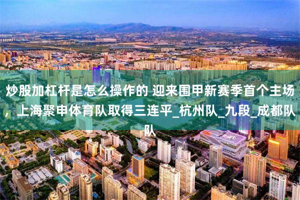 炒股加杠杆是怎么操作的 迎来围甲新赛季首个主场，上海聚申体育队取得三连平_杭州队_九段_成都队