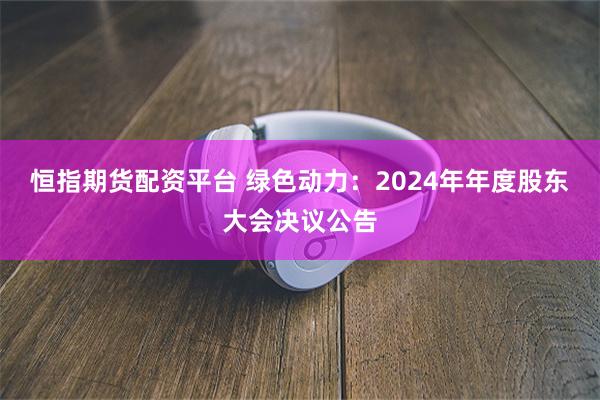 恒指期货配资平台 绿色动力：2024年年度股东大会决议公告