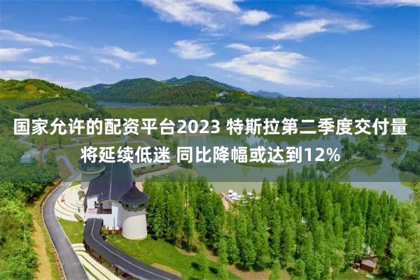 国家允许的配资平台2023 特斯拉第二季度交付量将延续低迷 同比降幅或达到12%