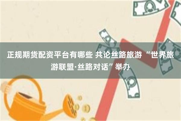 正规期货配资平台有哪些 共论丝路旅游 “世界旅游联盟·丝路对话”举办
